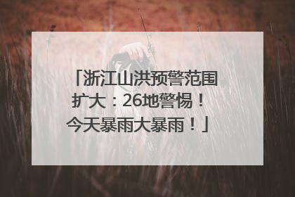 浙江山洪预警范围扩大：26地警惕！今天暴雨大暴雨！