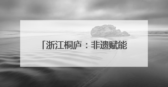 浙江桐庐：非遗赋能古村焕发文旅活力