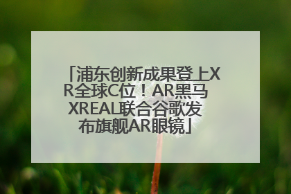 浦东创新成果登上XR全球C位！AR黑马XREAL联合谷歌发布旗舰AR眼镜