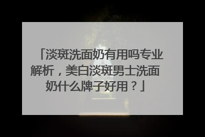 淡斑洗面奶有用吗专业解析，美白淡斑男士洗面奶什么牌子好用？