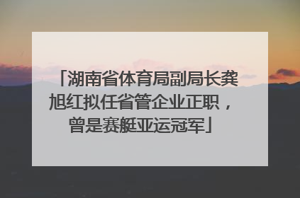 湖南省体育局副局长龚旭红拟任省管企业正职，曾是赛艇亚运冠军