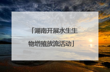 湖南开展水生生物增殖放流活动