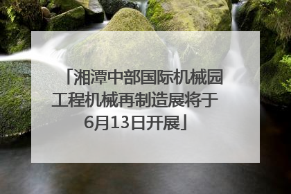 湘潭中部国际机械园工程机械再制造展将于6月13日开展