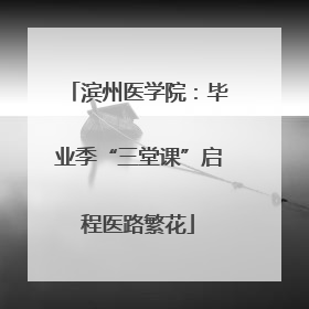 滨州医学院：毕业季“三堂课”启程医路繁花