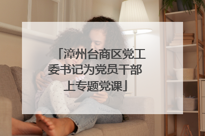 漳州台商区党工委书记为党员干部上专题党课