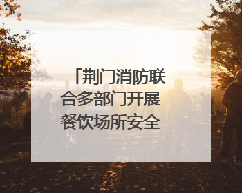 荆门消防联合多部门开展餐饮场所安全专项检查