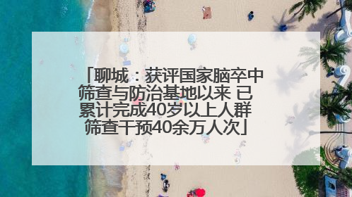 聊城：获评国家脑卒中筛查与防治基地以来 已累计完成40岁以上人群筛查干预40余万人次
