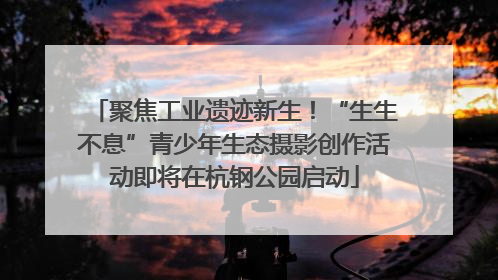 聚焦工业遗迹新生！“生生不息”青少年生态摄影创作活动即将在杭钢公园启动