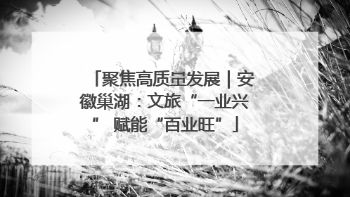 聚焦高质量发展｜安徽巢湖：文旅“一业兴” 赋能“百业旺”