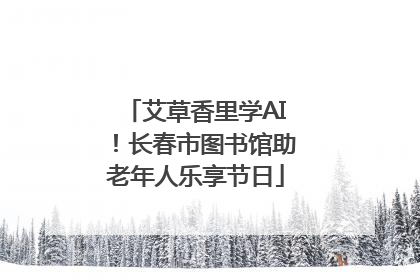 艾草香里学AI！长春市图书馆助老年人乐享节日