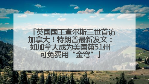 英国国王查尔斯三世首访加拿大！特朗普最新发文：如加拿大成为美国第51州可免费用“金穹”
