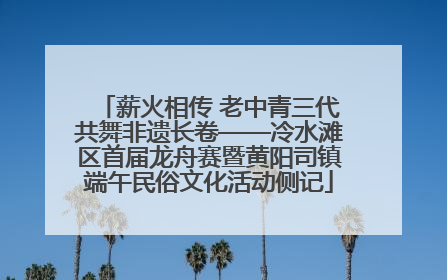 薪火相传 老中青三代共舞非遗长卷——冷水滩区首届龙舟赛暨黄阳司镇端午民俗文化活动侧记