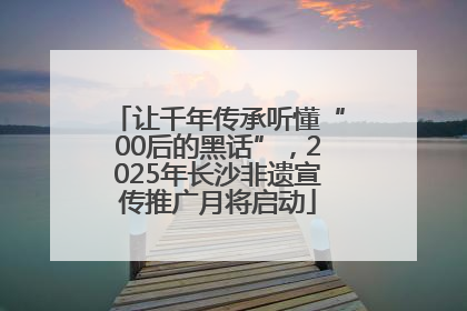 让千年传承听懂“00后的黑话”，2025年长沙非遗宣传推广月将启动