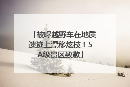 被曝越野车在地质遗迹上漂移炫技！5A级景区致歉
