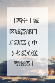 西宁主城区城管部门启动高（中）考爱心送考服务
