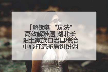 解锁新“玩法” 高效解难题 湖北长阳土家族自治县综治中心打造矛盾纠纷调处“终点站”