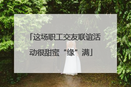 这场职工交友联谊活动很甜蜜“缘”满