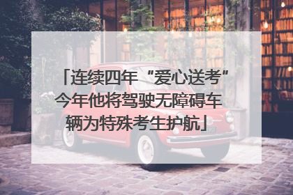 连续四年“爱心送考” 今年他将驾驶无障碍车辆为特殊考生护航