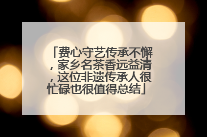 费心守艺传承不懈，家乡名茶香远益清，这位非遗传承人很忙碌也很值得总结