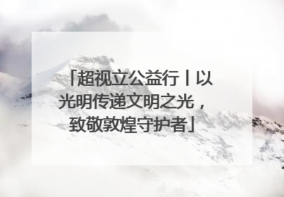 超视立公益行丨以光明传递文明之光，致敬敦煌守护者