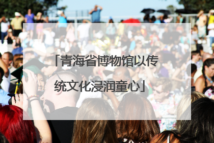 青海省博物馆以传统文化浸润童心