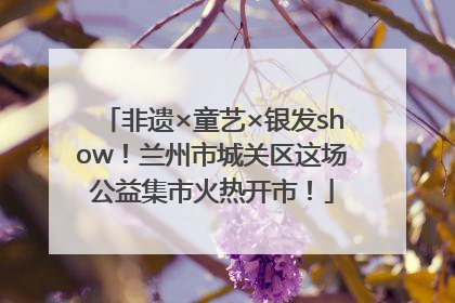 非遗×童艺×银发show！兰州市城关区这场公益集市火热开市！