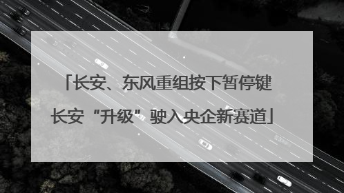 长安、东风重组按下暂停键 长安“升级”驶入央企新赛道