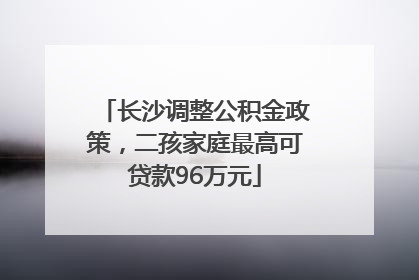 长沙调整公积金政策，二孩家庭最高可贷款96万元