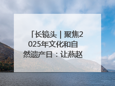 长镜头｜聚焦2025年文化和自然遗产日：让燕赵大地上的文物绽放新光彩