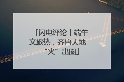闪电评论丨端午文旅热，齐鲁大地“火”出圈