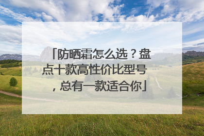 防晒霜怎么选？盘点十款高性价比型号，总有一款适合你