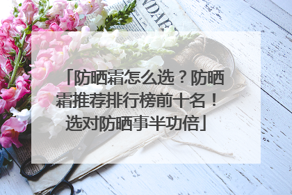 防晒霜怎么选？防晒霜推荐排行榜前十名！选对防晒事半功倍