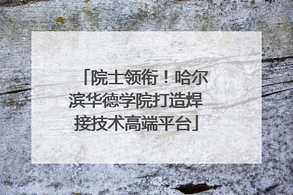 院士领衔！哈尔滨华德学院打造焊接技术高端平台