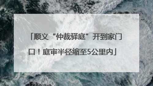 顺义“仲裁驿庭”开到家门口！庭审半径缩至5公里内