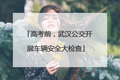 高考前，武汉公交开展车辆安全大检查