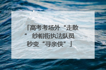 高考考场外“走散” 纱帽街执法队员秒变“寻亲侠”