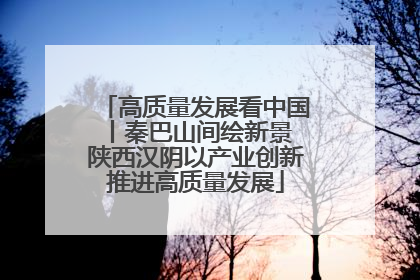 高质量发展看中国丨秦巴山间绘新景 陕西汉阴以产业创新推进高质量发展
