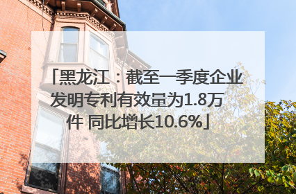 黑龙江：截至一季度企业发明专利有效量为1.8万件 同比增长10.6%