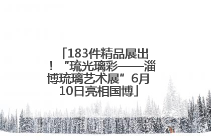 183件精品展出！“琉光璃彩——淄博琉璃艺术展”6月10日亮相国博