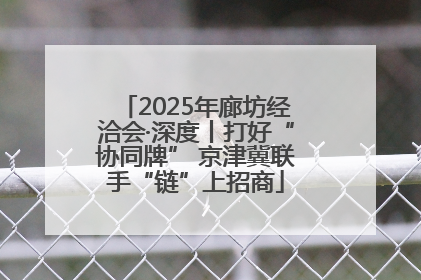 2025年廊坊经洽会·深度丨打好“协同牌” 京津冀联手“链”上招商