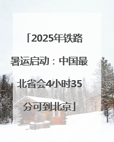 2025年铁路暑运启动：中国最北省会4小时35分可到北京