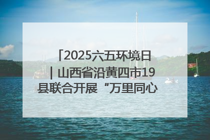 2025六五环境日｜山西省沿黄四市19县联合开展“万里同心，共护黄河”环保志愿者助力一泓清水入黄河公益活动