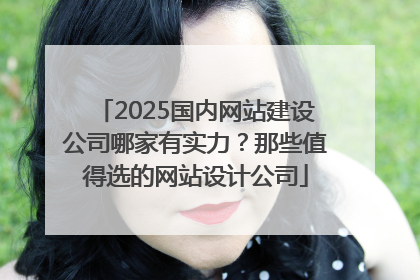 2025国内网站建设公司哪家有实力？那些值得选的网站设计公司