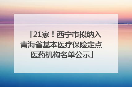 21家！西宁市拟纳入青海省基本医疗保险定点医药机构名单公示