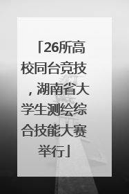 26所高校同台竞技，湖南省大学生测绘综合技能大赛举行