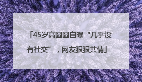 45岁高圆圆自曝“几乎没有社交”，网友狠狠共情